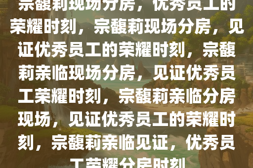 宗馥莉现场分房，优秀员工的荣耀时刻，宗馥莉现场分房，见证优秀员工的荣耀时刻，宗馥莉亲临现场分房，见证优秀员工荣耀时刻，宗馥莉亲临分房现场，见证优秀员工的荣耀时刻，宗馥莉亲临见证，优秀员工荣耀分房时刻