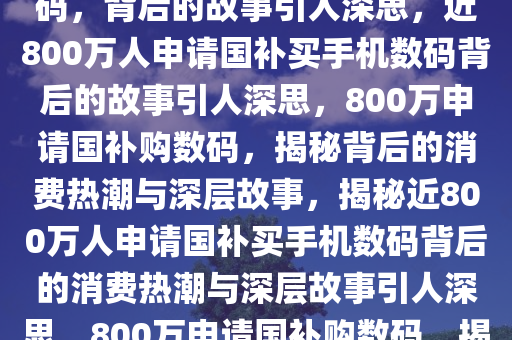 近800万人申请国补买手机数码，背后的故事引人深思，近800万人申请国补买手机数码背后的故事引人深思，800万申请国补购数码，揭秘背后的消费热潮与深层故事，揭秘近800万人申请国补买手机数码背后的消费热潮与深层故事引人深思，800万申请国补购数码，揭秘消费热潮背后的深层故事
