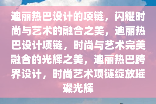 迪丽热巴设计的项链，闪耀时尚与艺术的融合之美，迪丽热巴设计项链，时尚与艺术完美融合的光辉之美，迪丽热巴跨界设计，时尚艺术项链绽放璀璨光辉