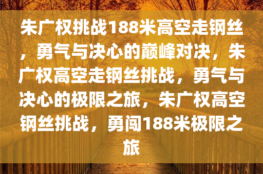朱广权挑战188米高空走钢丝，勇气与决心的巅峰对决，朱广权高空走钢丝挑战，勇气与决心的极限之旅，朱广权高空钢丝挑战，勇闯188米极限之旅