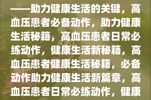 高血压患者可以多做这个动作——助力健康生活的关键，高血压患者必备动作，助力健康生活秘籍，高血压患者日常必练动作，健康生活新秘籍，高血压患者健康生活秘籍，必备动作助力健康生活新篇章，高血压患者日常必练动作，健康生活新秘籍