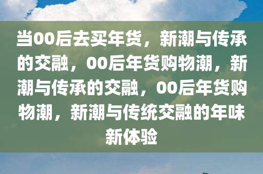 当00后去买年货，新潮与传承的交融，00后年货购物潮，新潮与传承的交融，00后年货购物潮，新潮与传统交融的年味新体验