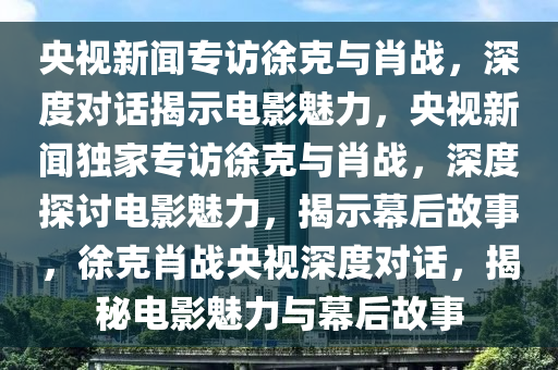 央视新闻专访徐克与肖战，深度对话揭示电影魅力，央视新闻独家专访徐克与肖战，深度探讨电影魅力，揭示幕后故事，徐克肖战央视深度对话，揭秘电影魅力与幕后故事