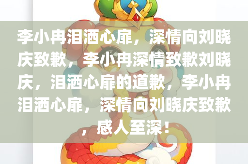 李小冉泪洒心扉，深情向刘晓庆致歉，李小冉深情致歉刘晓庆，泪洒心扉的道歉，李小冉泪洒心扉，深情向刘晓庆致歉，感人至深！