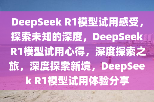 DeepSeek R1模型试用感受，探索未知的深度，DeepSeek R1模型试用心得，深度探索之旅，深度探索新境，DeepSeek R1模型试用体验分享