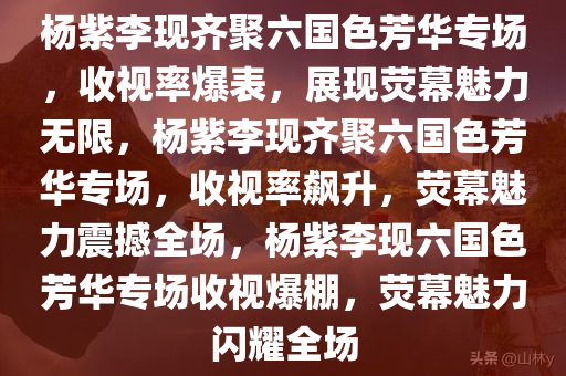 杨紫李现齐聚六国色芳华专场，收视率爆表，展现荧幕魅力无限，杨紫李现齐聚六国色芳华专场，收视率飙升，荧幕魅力震撼全场，杨紫李现六国色芳华专场收视爆棚，荧幕魅力闪耀全场