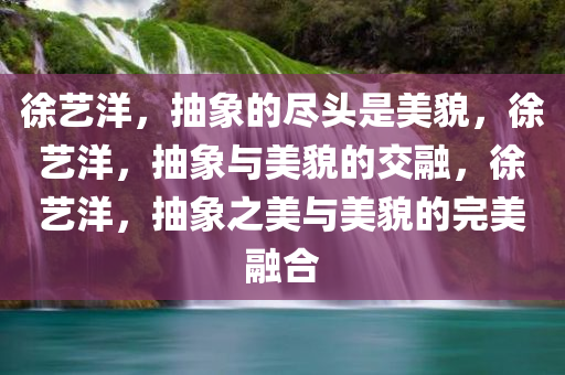 徐艺洋，抽象的尽头是美貌，徐艺洋，抽象与美貌的交融，徐艺洋，抽象之美与美貌的完美融合