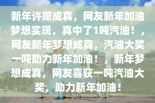 新年许愿成真，网友新年加油梦想实现，真中了1吨汽油！，网友新年梦想成真，汽油大奖一吨助力新年加油！，新年梦想成真，网友喜获一吨汽油大奖，助力新年加油！