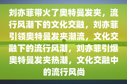 刘亦菲带火了奥特曼发夹，流行风潮下的文化交融，刘亦菲引领奥特曼发夹潮流，文化交融下的流行风潮，刘亦菲引爆奥特曼发夹热潮，文化交融中的流行风尚