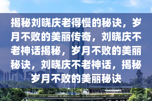揭秘刘晓庆老得慢的秘诀，岁月不败的美丽传奇，刘晓庆不老神话揭秘，岁月不败的美丽秘诀，刘晓庆不老神话，揭秘岁月不败的美丽秘诀