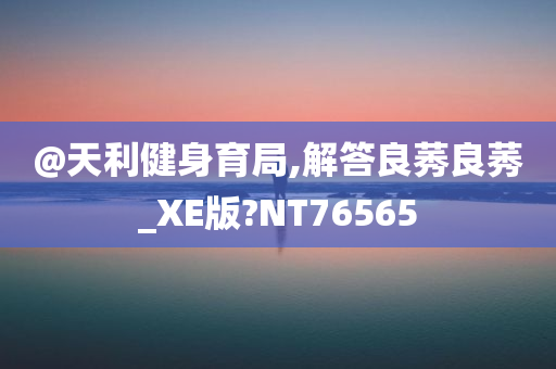 @天利健身育局,解答良莠良莠_XE版?NT76565