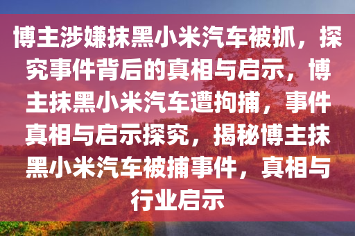 博主涉嫌抹黑小米汽车被抓，探究事件背后的真相与启示，博主抹黑小米汽车遭拘捕，事件真相与启示探究，揭秘博主抹黑小米汽车被捕事件，真相与行业启示