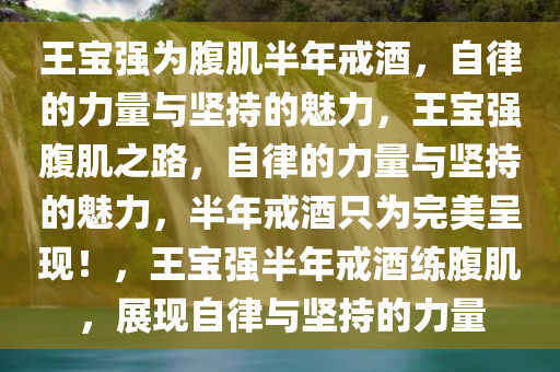 王宝强为腹肌半年戒酒，自律的力量与坚持的魅力，王宝强腹肌之路，自律的力量与坚持的魅力，半年戒酒只为完美呈现！，王宝强半年戒酒练腹肌，展现自律与坚持的力量