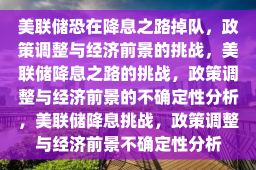 美联储恐在降息之路掉队，政策调整与经济前景的挑战，美联储降息之路的挑战，政策调整与经济前景的不确定性分析，美联储降息挑战，政策调整与经济前景不确定性分析