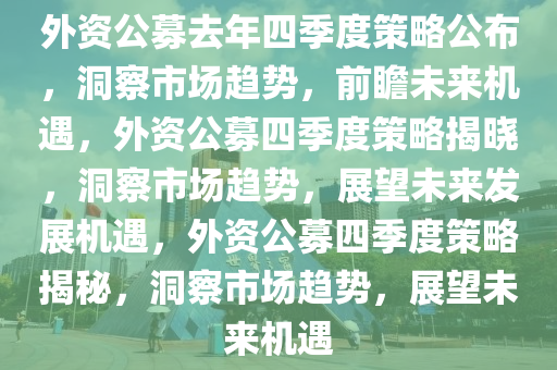 外资公募去年四季度策略公布，洞察市场趋势，前瞻未来机遇，外资公募四季度策略揭晓，洞察市场趋势，展望未来发展机遇，外资公募四季度策略揭秘，洞察市场趋势，展望未来机遇