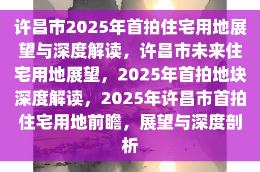 许昌市2025年首拍住宅用地展望与深度解读，许昌市未来住宅用地展望，2025年首拍地块深度解读，2025年许昌市首拍住宅用地前瞻，展望与深度剖析