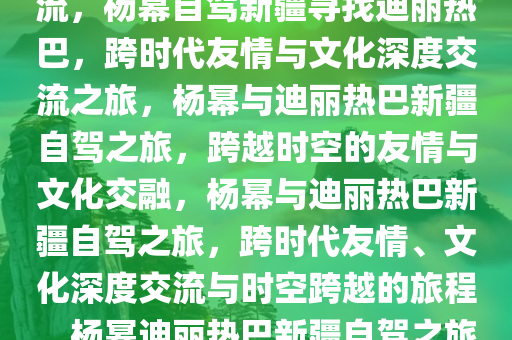 杨幂自驾新疆寻找迪丽热巴，跨越时空的友情与文化的深度交流，杨幂自驾新疆寻找迪丽热巴，跨时代友情与文化深度交流之旅，杨幂与迪丽热巴新疆自驾之旅，跨越时空的友情与文化交融，杨幂与迪丽热巴新疆自驾之旅，跨时代友情、文化深度交流与时空跨越的旅程，杨幂迪丽热巴新疆自驾之旅，时空跨越的友情与文化交融之旅