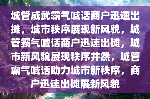 城管威武霸气喊话商户迅速出摊，城市秩序展现新风貌，城管霸气喊话商户迅速出摊，城市新风貌展现秩序井然，城管霸气喊话助力城市新秩序，商户迅速出摊展新风貌