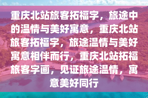 重庆北站旅客拓福字，旅途中的温情与美好寓意，重庆北站旅客拓福字，旅途温情与美好寓意相伴而行，重庆北站拓福旅客字画，见证旅途温情，寓意美好同行