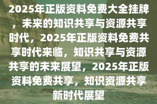 2025年正版资料免费大全挂牌，未来的知识共享与资源共享时代，2025年正版资料免费共享时代来临，知识共享与资源共享的未来展望，2025年正版资料免费共享，知识资源共享新时代展望