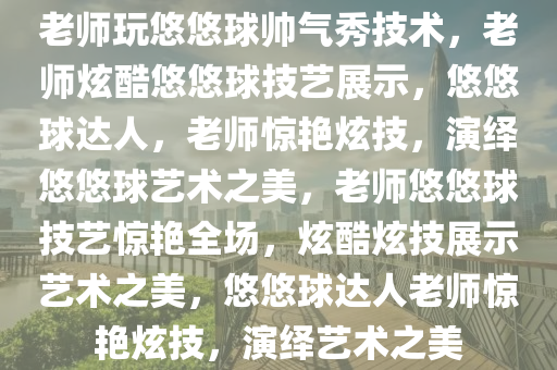 老师玩悠悠球帅气秀技术，老师炫酷悠悠球技艺展示，悠悠球达人，老师惊艳炫技，演绎悠悠球艺术之美，老师悠悠球技艺惊艳全场，炫酷炫技展示艺术之美，悠悠球达人老师惊艳炫技，演绎艺术之美