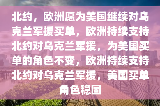 北约，欧洲愿为美国继续对乌克兰军援买单，欧洲持续支持北约对乌克兰军援，为美国买单的角色不变，欧洲持续支持北约对乌克兰军援，美国买单角色稳固