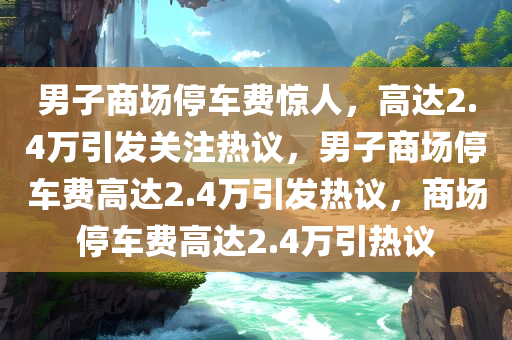 男子商场停车费惊人，高达2.4万引发关注热议，男子商场停车费高达2.4万引发热议，商场停车费高达2.4万引热议