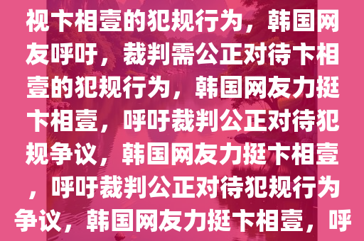 韩国网友强烈呼吁，裁判应正视卞相壹的犯规行为，韩国网友呼吁，裁判需公正对待卞相壹的犯规行为，韩国网友力挺卞相壹，呼吁裁判公正对待犯规争议，韩国网友力挺卞相壹，呼吁裁判公正对待犯规行为争议，韩国网友力挺卞相壹，呼吁裁判公正处理犯规争议