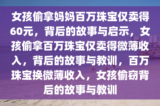 女孩偷拿妈妈百万珠宝仅卖得60元，背后的故事与启示，女孩偷拿百万珠宝仅卖得微薄收入，背后的故事与教训，百万珠宝换微薄收入，女孩偷窃背后的故事与教训