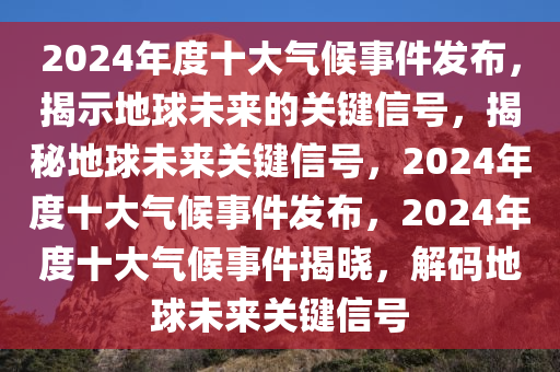 2024年度十大气候事件发布，揭示地球未来的关键信号，揭秘地球未来关键信号，2024年度十大气候事件发布，2024年度十大气候事件揭晓，解码地球未来关键信号