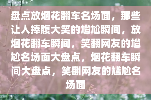 盘点放烟花翻车名场面，那些让人捧腹大笑的尴尬瞬间，放烟花翻车瞬间，笑翻网友的尴尬名场面大盘点，烟花翻车瞬间大盘点，笑翻网友的尴尬名场面