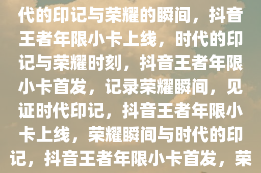 抖音王者年限小卡上线——时代的印记与荣耀的瞬间，抖音王者年限小卡上线，时代的印记与荣耀时刻，抖音王者年限小卡首发，记录荣耀瞬间，见证时代印记，抖音王者年限小卡上线，荣耀瞬间与时代的印记，抖音王者年限小卡首发，荣耀瞬间，时代印记