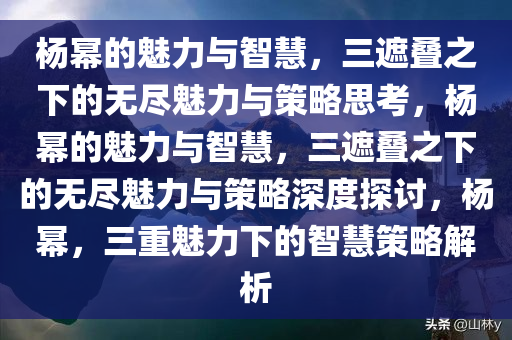杨幂的魅力与智慧，三遮叠之下的无尽魅力与策略思考，杨幂的魅力与智慧，三遮叠之下的无尽魅力与策略深度探讨，杨幂，三重魅力下的智慧策略解析