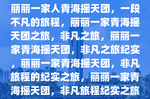 丽丽一家人青海摇天团，一段不凡的旅程，丽丽一家青海摇天团之旅，非凡之旅，丽丽一家青海摇天团，非凡之旅纪实，丽丽一家青海摇天团，非凡旅程的纪实之旅，丽丽一家青海摇天团，非凡旅程纪实之旅