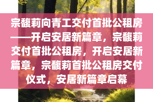 宗馥莉向青工交付首批公租房——开启安居新篇章，宗馥莉交付首批公租房，开启安居新篇章，宗馥莉首批公租房交付仪式，安居新篇章启幕