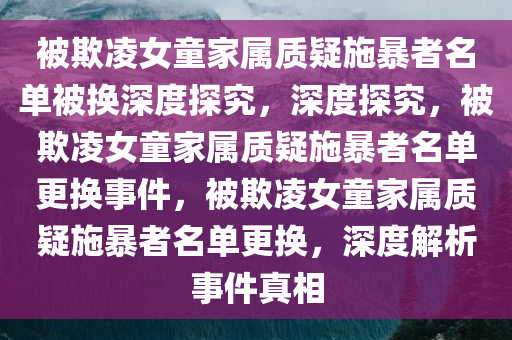 被欺凌女童家属质疑施暴者名单被换深度探究，深度探究，被欺凌女童家属质疑施暴者名单更换事件，被欺凌女童家属质疑施暴者名单更换，深度解析事件真相