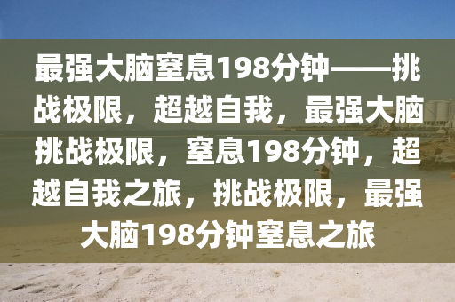 最强大脑窒息198分钟——挑战极限，超越自我，最强大脑挑战极限，窒息198分钟，超越自我之旅，挑战极限，最强大脑198分钟窒息之旅