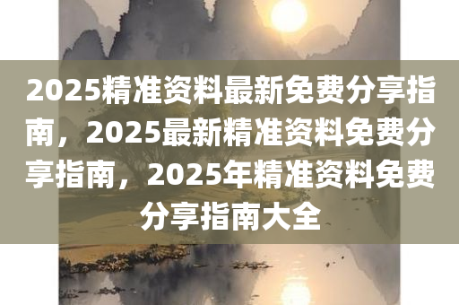 2025精准资料最新免费分享指南，2025最新精准资料免费分享指南，2025年精准资料免费分享指南大全