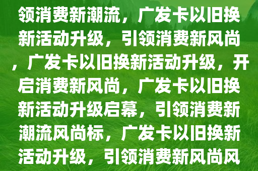 广发卡以旧换新活动再升级，引领消费新潮流，广发卡以旧换新活动升级，引领消费新风尚，广发卡以旧换新活动升级，开启消费新风尚，广发卡以旧换新活动升级启幕，引领消费新潮流风尚标，广发卡以旧换新活动升级，引领消费新风尚风尚标