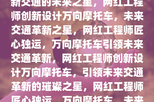 网红工程师打造万向摩托车，革新交通的未来之星，网红工程师创新设计万向摩托车，未来交通革新之星，网红工程师匠心独运，万向摩托车引领未来交通革新，网红工程师创新设计万向摩托车，引领未来交通革新的璀璨之星，网红工程师匠心独运，万向摩托车，未来交通革新璀璨之星