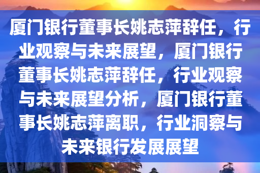 厦门银行董事长姚志萍辞任，行业观察与未来展望，厦门银行董事长姚志萍辞任，行业观察与未来展望分析，厦门银行董事长姚志萍离职，行业洞察与未来银行发展展望