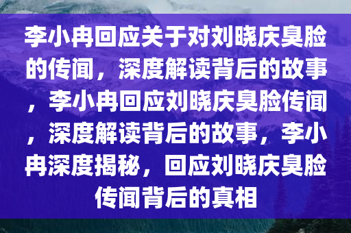 李小冉回应关于对刘晓庆臭脸的传闻，深度解读背后的故事，李小冉回应刘晓庆臭脸传闻，深度解读背后的故事，李小冉深度揭秘，回应刘晓庆臭脸传闻背后的真相