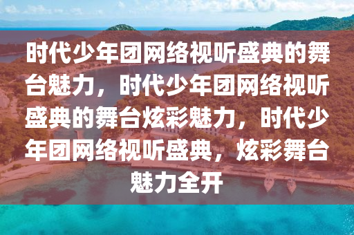 时代少年团网络视听盛典的舞台魅力，时代少年团网络视听盛典的舞台炫彩魅力，时代少年团网络视听盛典，炫彩舞台魅力全开