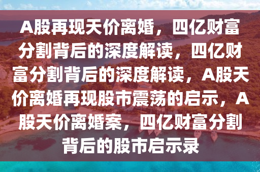 A股再现天价离婚，四亿财富分割背后的深度解读，四亿财富分割背后的深度解读，A股天价离婚再现股市震荡的启示，A股天价离婚案，四亿财富分割背后的股市启示录