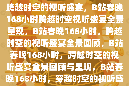 春晚在B站发布168小时视频，跨越时空的视听盛宴，B站春晚168小时跨越时空视听盛宴全景呈现，B站春晚168小时，跨越时空的视听盛宴全景回顾，B站春晚168小时，跨越时空的视听盛宴全景回顾与呈现，B站春晚168小时，穿越时空的视听盛宴全景回顾