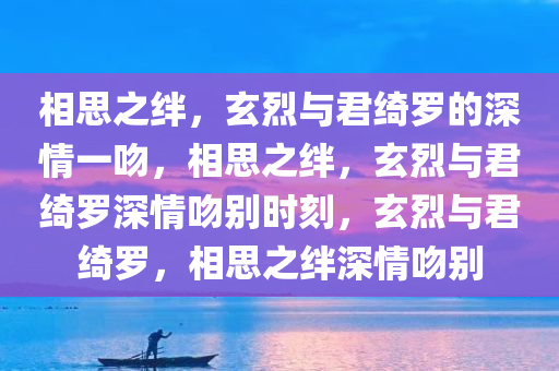 相思之绊，玄烈与君绮罗的深情一吻，相思之绊，玄烈与君绮罗深情吻别时刻，玄烈与君绮罗，相思之绊深情吻别