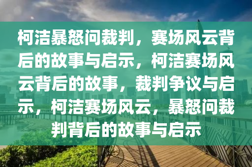 柯洁暴怒问裁判，赛场风云背后的故事与启示，柯洁赛场风云背后的故事，裁判争议与启示，柯洁赛场风云，暴怒问裁判背后的故事与启示