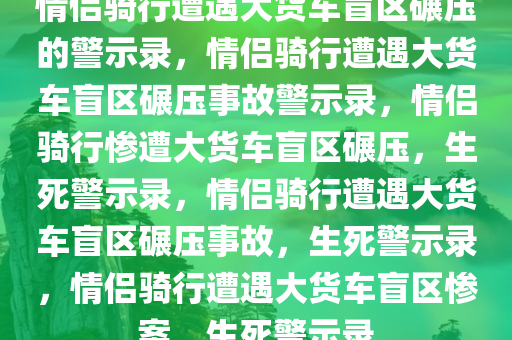 情侣骑行遭遇大货车盲区碾压的警示录，情侣骑行遭遇大货车盲区碾压事故警示录，情侣骑行惨遭大货车盲区碾压，生死警示录，情侣骑行遭遇大货车盲区碾压事故，生死警示录，情侣骑行遭遇大货车盲区惨案，生死警示录