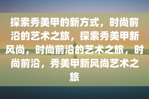 探索秀美甲的新方式，时尚前沿的艺术之旅，探索秀美甲新风尚，时尚前沿的艺术之旅，时尚前沿，秀美甲新风尚艺术之旅