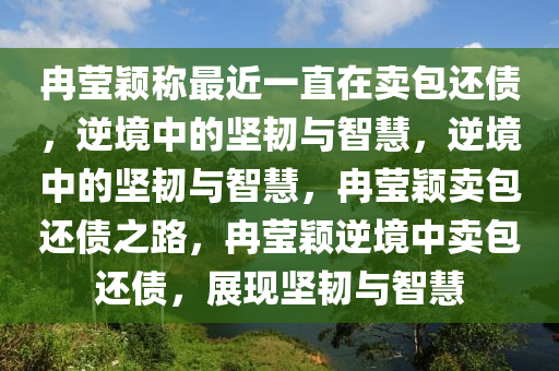冉莹颖称最近一直在卖包还债，逆境中的坚韧与智慧，逆境中的坚韧与智慧，冉莹颖卖包还债之路，冉莹颖逆境中卖包还债，展现坚韧与智慧